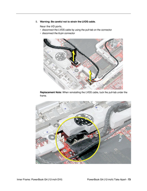 Page 75PowerBook G4 (12-inch) Take Apart - 73
 Inner Frame: PowerBook G4 (12-inch DVI)5.Warning: Be careful not to strain the LVDS cable.
Near the I/O ports, 
• disconnect the LVDS cable by using the pull-tab on the connector
• disconnect the 6-pin connector
Replacement Note:
 When reinstalling the LVDS cable, tuck the pull-tab under the 
frame. 