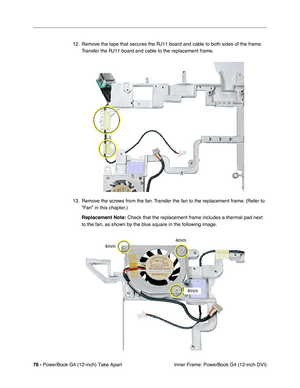 Page 8078 - PowerBook G4 (12-inch) Take Apart
 Inner Frame: PowerBook G4 (12-inch DVI) 12. Remove the tape that secures the RJ11 board and cable to both sides of the frame. 
Transfer the RJ11 board and cable to the replacement frame.
13. Remove the screws from the fan. Transfer the fan to the replacement frame. (Refer to 
Fan in this chapter.)
Replacement Note:
 Check that the replacement frame includes a thermal pad next 
to the fan, as shown by the blue square in the following image. 