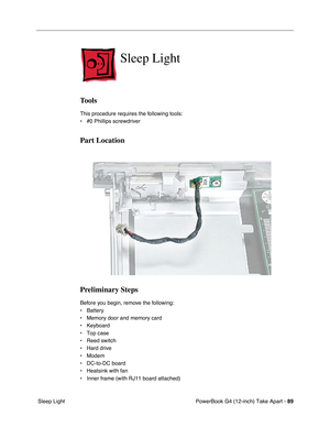 Page 91PowerBook G4 (12-inch) Take Apart - 89
 Sleep Light
Sleep Light
Tools
This procedure requires the following tools:
• #0 Phillips screwdriver 
Part Location
Preliminary Steps
Before you begin, remove the following:
• Battery
• Memory door and memory card
• Keyboard
• Top case
• Reed switch
• Hard drive
• Modem
• DC-to-DC board
• Heatsink with fan
• Inner frame (with RJ11 board attached) 