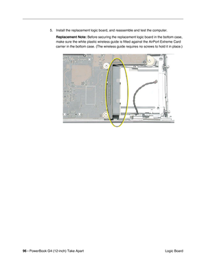 Page 9896 - PowerBook G4 (12-inch) Take Apart
 Logic Board 5. Install the replacement logic board, and reassemble and test the computer.
Replacement Note:
 Before securing the replacement logic board in the bottom case, 
make sure the white plastic wireless guide is fitted against the AirPort Extreme Card 
carrier in the bottom case. (The wireless guide requires no screws to hold it in place.) 