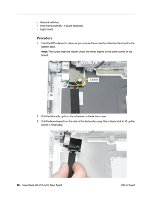 Page 10098 - PowerBook G4 (12-inch) Take Apart
 DC-In Board • Heatsink with fan
• Inner frame (with RJ11 board attached)
• Logic board
Procedure
1. Hold the DC-in board in place as you remove the screw that attaches the board to the 
bottom case.
Note:
 The screw might be hidden under the mylar sleeve at the lower corner of the 
board.
2. Pull the ﬂat cable up from the adhesive on the bottom case.
3. Pull the board away from the side of the bottom housing. Use a black stick to lift up the 
board, if necessary. 