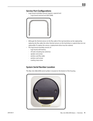 Page 11Mac mini (Mid 2010) Basics — Overview 112010-08-31
Service Part Configurations
• Logic board assembly removal requires a special tool:
 -Logic board removal tool (922-9588)
• Although the thermal sensor on the flex cable of the top hard drive can be replaced by 
replacing the flex cable, the other thermal sensors on the hard drives or optical drive are not 
replaceable. To replace the sensor, a replacement drive must be ordered.
• The logic board assembly consists of:
 -logic board, with battery
 -I/O...