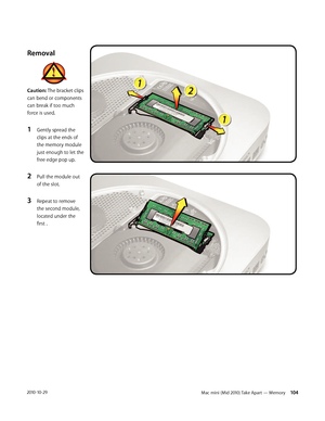 Page 104Mac mini (Mid 2010) Take Apart — Memory 1042010-10-29
Removal
Caution: The bracket clips 
can bend or components 
can break if too much 
force is used.
1 Gently spread the 
clips at the ends of 
the memory module 
just enough to let the 
free edge pop up.
2 Pull the module out 
of the slot.
3 Repeat to remove 
the second module, 
located under the 
first .  