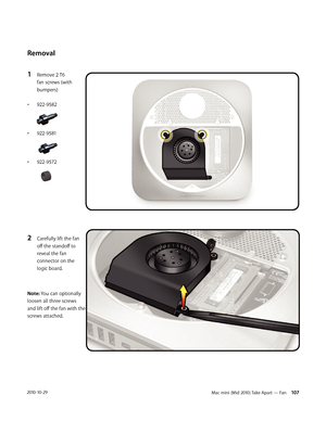 Page 107Mac mini (Mid 2010) Take Apart — Fan 1072010-10-29
Removal
1 Remove 2 T6 
fan screws (with 
bumpers) 
• 922-9582
• 922-9581
• 922-9572
2 Carefully lift the fan 
off the standoff to 
reveal the fan 
connector on the 
logic board. 
Note: You can optionally 
loosen all three screws 
and lift off the fan with the 
screws attached. 