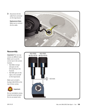 Page 108Mac mini (Mid 2010) Take Apart — Fan 1082010-10-29
3 Disconnect the fan 
cable from connector 
on the logic board.  
Replacement Note: 
Make sure to connect 
the fan cable.
Reassembly
Important: The two top 
screws are different sizes. 
Make sure to use the 
correct size in the correct 
location.
• 922-9582 is longer 
and goes on the 
left attaching to the 
heatsink
• 922-9581 goes on the 
right, to the standoff 
on the logic board.
Make sure to install a 
bumper (922-9572) to the 
top of these screws....