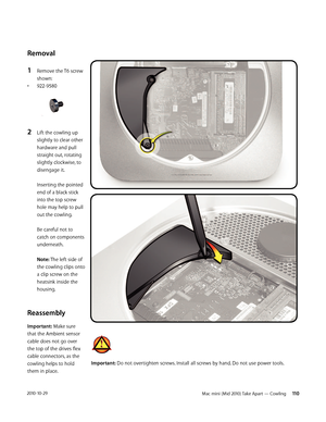 Page 110Mac mini (Mid 2010) Take Apart — Cowling  1102010-10-29
Removal
1 Remove the T6 screw 
shown: 
• 922-9580 
2 Lift the cowling up 
slightly to clear other 
hardware and pull 
straight out, rotating 
slightly clockwise, to 
disengage it.  
 
Inserting the pointed 
end of a black stick 
into the top screw 
hole may help to pull 
out the cowling.  
 
Be careful not to 
catch on components 
underneath.  
 
Note: The left side of 
the cowling clips onto 
a clip screw on the 
heatsink inside the 
housing....