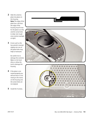 Page 114Mac mini (Mid 2010) Take Apart — Antenna Plate 1142010-10-29
2 Slide the antenna 
plate into place on 
the housing. 
Note: The edge of the 
plate has a slot that 
the edge of the 
housing must fit into 
for the plate to sit flat 
and the screw holes 
to align. (see rough 
cross-section example 
at right)
3 A tool, such as the 
hex wrench, inserted 
slightly into one of 
the plate holes may 
help to maneuver. 
 
Be careful not to 
damage the cosmetic 
Mylar on the hard 
drive, or allow the 
tool to damage...