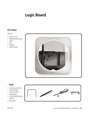 Page 115Mac mini (Mid 2010) Take Apart — Logic Board 1152010-10-29
First Steps 
Remove:
• Bottom cover
• RAM (at least the top 
level)
• Fan
• Cowling
• Antenna plate
    Tools
• Logic board removal 
tool: 922-9588
• Torx T6, T8 & T9 
screwdrivers
• 2 mm (9/64-inch) Hex 
wrench
• Black stick
Logic Board 