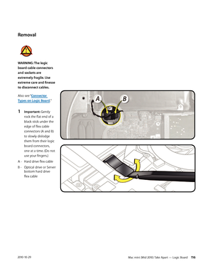 Page 116Mac mini (Mid 2010) Take Apart — Logic Board 1162010-10-29
Removal
WARNING: The logic 
board cable connectors 
and sockets are 
extremely fragile. Use 
extreme care and finesse 
to disconnect cables.
Also see “Connector 
Types on Logic Board.”
1 Important: Gently 
rock the flat end of a 
black stick under the 
edge of flex cable 
connectors (A and B) 
to slowly dislodge 
them from their logic 
board connectors, 
one at a time. (Do not 
use your fingers.) 
A -  Hard drive flex cable
B -  Optical drive or...