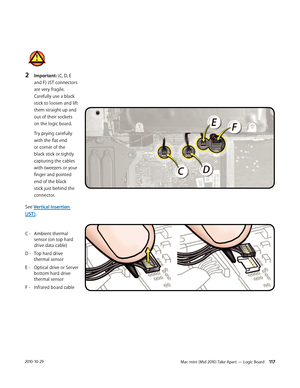 Page 117Mac mini (Mid 2010) Take Apart — Logic Board 1172010-10-29
2 Important: (C, D, E 
and F) JST connectors 
are very fragile. 
Carefully use a black 
stick to loosen and lift 
them straight up and 
out of their sockets 
on the logic board. 
Try prying carefully 
with the flat end 
or corner of the 
black stick or tightly 
capturing the cables 
with tweezers or your 
finger and pointed 
end of the black 
stick just behind the 
connector. 
See Vertical Insertion 
(JST ).
C -  Ambient thermal 
 sensor (on top...