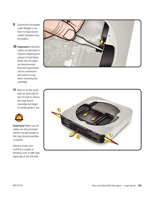 Page 120Mac mini (Mid 2010) Take Apart — Logic Board 1202010-10-29
9 Disconnect the power 
cable. Wiggle it out 
from its logic board 
socket. Tweezers may 
be helpful.
10 Important: If thermal 
cables are damaged it 
requires replacing the 
optical or hard drive. 
Verify that all cables 
are disconnected 
from the logic board 
and no connectors 
will catch or snag 
when removing the 
assembly.
11 Push in on the catch 
tabs on each side of 
the I/O wall to release 
the logic board 
assembly and begin 
to slowly...