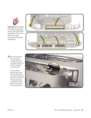 Page 121Mac mini (Mid 2010) Take Apart — Logic Board 1212010-10-29
Important: When handing 
the logic board assembly, 
avoid touching EMI fingers 
and gaskets. Oil from your 
fingers can reduce 
connectivity and wireless 
performance.
 
 
 
 
 
12 Once the I/O wall is 
free, continue to 
carefully guide the 
assembly straight out 
of the housing. Do 
not force or lift. 
As the memory 
bracket approaches 
the housing opening, 
make sure the bracket 
clip does not catch 
or damage the EMI 
gasket at the top of...