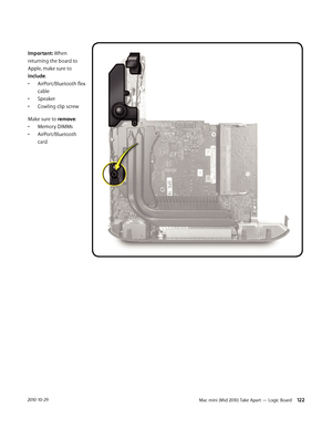 Page 122Mac mini (Mid 2010) Take Apart — Logic Board 1222010-10-29
Important: When 
returning the board to 
Apple, make sure to 
include:
• AirPort/Bluetooth flex 
cable
• Speaker
• Cowling clip screw
Make sure to remove:
• Memory DIMMs
• AirPort/Bluetooth 
card 
 
 
 
 
 
 
 
 
 
 
  