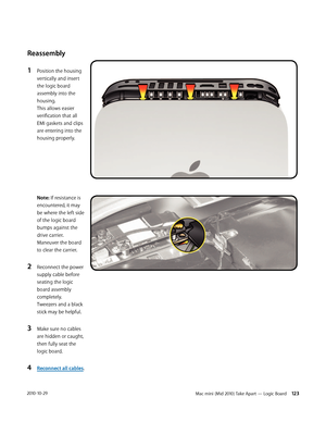 Page 123Mac mini (Mid 2010) Take Apart — Logic Board 1232010-10-29
Reassembly
1 Position the housing 
vertically and insert 
the logic board 
assembly into the 
housing. 
This allows easier 
verification that all 
EMI gaskets and clips 
are entering into the 
housing properly. 
 
 
 
 
 
 
 
Note: If resistance is 
encountered, it may 
be where the left side 
of the logic board 
bumps against the 
drive carrier. 
Maneuver the board 
to clear the carrier.
2 Reconnect the power 
supply cable before 
seating the...