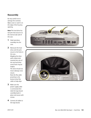 Page 134Mac mini (Mid 2010) Take Apart — Hard Drive 1342010-10-29
Reassembly
Be very careful not to 
damage the cosmetic 
Mylar cover or catch it on 
the edge of the housing 
opening.
Note: The hard drive has 
two pins that secure it to 
the internal side wall of 
the case. 
1 Slide hard drive 
assembly into the 
case.
2 Maneuver the hard 
drive until the pins 
secure to the holes in 
the case. . 
Wiggling the drive 
with a black stick 
inserted into one of 
the top hard drive 
screw holes may be 
helpful.  
The...