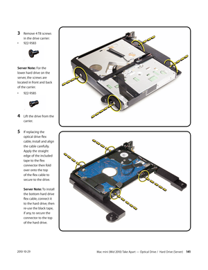 Page 141Mac mini (Mid 2010) Take Apart — Optical Drive /  Hard Drive (Server) 1412010-10-29
3 Remove 4 T8 screws 
in the drive carrier:
• 922-9583
Server Note: For the 
lower hard drive on the 
server, the screws are 
located in front and back 
of the carrier.
• 922-9585
4 Lift the drive from the 
carrier.
5 If replacing the 
optical drive flex 
cable, install and align 
the cable carefully. 
Apply the straight 
edge of the included 
tape to the flex 
connector then fold 
over onto the top 
of the flex cable to...