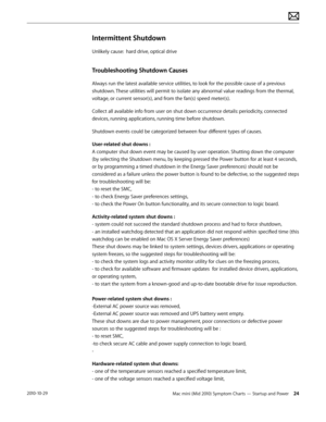 Page 24Mac mini (Mid 2010) Symptom Charts — Startup and Power 242010-10-29
Intermittent Shutdown
Unlikely cause:  hard drive, optical drive
Troubleshooting Shutdown Causes
Always run the latest available service utilities, to look for the possible cause of a previous 
shutdown. These utilities will permit to isolate any abnormal value readings from the thermal, 
voltage, or current sensor(s), and from the fan(s) speed meter(s).
Collect all available info from user on shut down occurrence details: periodicity,...