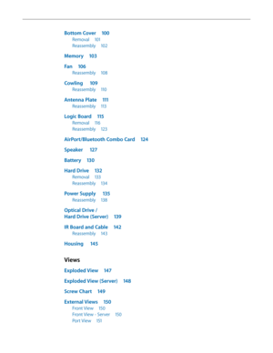Page 5Bottom Cover 100
Removal 101
Reassembly  102
Memory 103
Fan 106
Reassembly  108
Cowling  109
Reassembly  110
Antenna Plate  111
Reassembly 113
Logic Board  115
Removal 116
Reassembly  123
AirPort/Bluetooth Combo Card  124
Speaker  127
Battery 130
Hard Drive  132
Removal 133
Reassembly  134
Power Supply   135
Reassembly 138
Optical Drive /  
Hard Drive (Server)  139
IR Board and Cable 142
Reassembly 143
Housing  145
Views
Exploded View  147
Exploded View (Server)  148
Screw Chart 149
External Views  150...