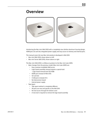 Page 9Mac mini (Mid 2010) Basics — Overview 92010-08-31
Overview
Introducing the Mac mini (Mid 2010) with a completely new slimline aluminum housing design, 
HDMI port, SD card slot, integrated power supply, and easy access to memory and internal parts.
This manual covers the two Mac mini products developed in Mid 2010:
• Mac mini (Mid 2010), shown above on left
• Mac mini Server (Mid 2010), shown above on right 
The Mac mini (Mid 2010) is a follow-on product to the Mac mini (Late 2009).
• Main changes from...