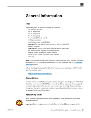Page 89Mac mini (Mid 2010) Take Apart — General Information 892010-10-29
General Information
Tools
The following tools are required to service the computer:
• ESD wriststrap and mat
• Torx T6, magnetized
• Torx T8, magnetized
• Torx T9, magnetized
• Hex 2mm (or 5/64-inch) wrench
• #0 Phillips screwdriver
• Logic board removal tool (922-9588)   
Important: This is a required tool to service the Mac mini (Mid 2010)
• Tweezers (optional)
• Black stick (922-5065), or other non-conductive nylon or plastic tool
•...