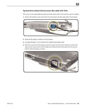Page 94Mac mini (Mid 2010) Take Apart — General Information 942010-10-29
Top hard drive ambient thermal sensor (flex cable) (076-1370):
( This sensor is also replaceable by replacing the flex cable, which comes with the sensor installed.)
1. Remove the adhesive cover and attach the sensor pad to the flex cable where shown below.
2.  Verify the flex cable is installed on the hard drive. 
3. Cut approximately a 1.5 cm length of the supplied black Kapton tape. 
4.  Orient the round end of the tape up, center the...