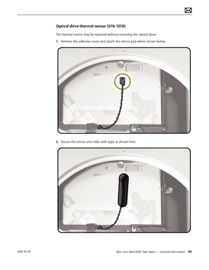 Page 95Mac mini (Mid 2010) Take Apart — General Information 952010-10-29
Optical drive thermal sensor (076-1370):
The thermal sensor may be replaced without removing the optical drive.
1. Remove the adhesive cover and attach the sensor pad where shown below.
2.  Secure the sensor and cable with tape, as shown here.  