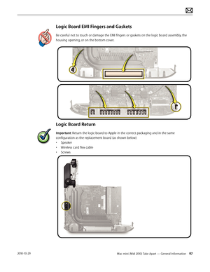 Page 97Mac mini (Mid 2010) Take Apart — General Information 972010-10-29
Logic Board EMI Fingers and Gaskets
Be careful not to touch or damage the EMI fingers or gaskets on the logic board assembly, the 
housing opening, or on the bottom cover. 
Logic Board Return
Important: Return the logic board to Apple in the correct packaging and in the same 
configuration as the replacement board (as shown below)
• Speaker
• Wireless card flex cable
• Screws  