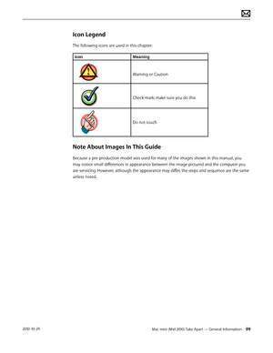 Page 99Mac mini (Mid 2010) Take Apart — General Information 992010-10-29
Icon Legend
The following icons are used in this chapter:
IconMeaning
Warning or Caution
Check mark; make sure you do this
Do not touch
Note About Images In This Guide
Because a pre-production model was used for many of the images shown in this manual, you 
may notice small differences in appearance between the image pictured and the computer you 
are servicing. However, although the appearance may differ, the steps and sequence are the...