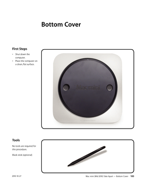 Page 100Mac mini (Mid 2010) Take Apart — Bottom Cover 1002010-10-27
First Steps 
• Shut down the 
computer. 
• Place the computer on 
a clean, flat surface.
Tools
No tools are required for 
this procedure.
Black stick (optional)
Bottom Cover 