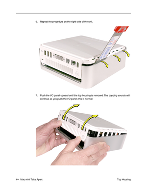 Page 11
 
8 -   
 Mac mini Take Apart  Top Housing
6. Repeat the procedure on the right side of the unit.
7. Push the I/O panel upward until the top housing is removed. The popping sounds will 
continue as you push the I/O panel; this is normal. 