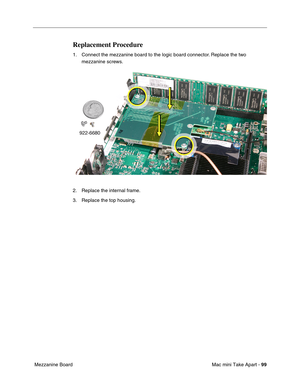 Page 102
Mac mini Take Apart - 99
 Mezzanine Board
Replacement Procedure
1. Connect the mezzanine board to the logic board connector. Replace the two 
mezzanine screws.
2. Replace the internal frame. 
3. Replace the top housing. 