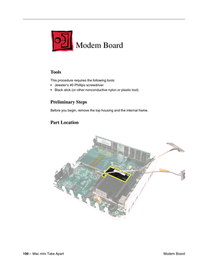 Page 103
100 -  Mac mini Take Apart
 Modem Board
 
Modem Board
Tools 
This procedure requires the following tools:
• Jeweler’s #0 Phillips screwdriver
• Black stick (or other nonconductive nylon or plastic tool)
Preliminary Steps
Before you begin, remove the top housing and the internal frame.
Part Location 