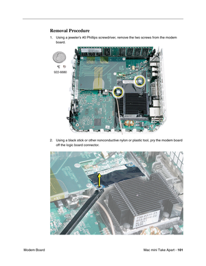 Page 104
Mac mini Take Apart - 101
 Modem Board
Removal Procedure
1. Using a jeweler’s #0 Phillips screwdriver, remove the two screws from the modem 
board. 
2. Using a black stick or other nonconductive nylon or plastic tool, pry the modem board  off the logic board connector. 