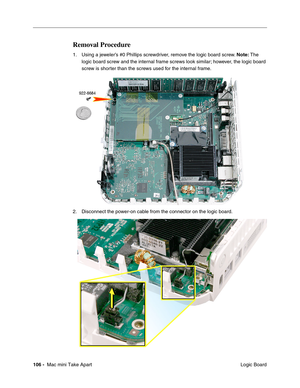 Page 109
106 -  Mac mini Take Apart
 Logic Board
Removal Procedure
1. Using a jeweler’s #0 Phillips screwdriver, remove the logic board screw. Note: The 
logic board screw and the internal frame screws look similar; however, the logic board 
screw is shorter than the screws used for the internal frame.
2. Disconnect the power-on cable from the connector on the logic board.  