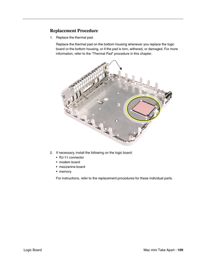 Page 112
Mac mini Take Apart - 109
 Logic Board
Replacement Procedure
1. Replace the thermal pad.
Replace the thermal pad on the bottom housing whenever you replace the l\
ogic 
board or the bottom housing, or if the pad is torn, withered, or damaged\
. For more 
information, refer to the “Thermal Pad” procedure in this chapter.\
2. If necessary, install the following on the logic board: • RJ-11 connector
• modem board
• mezzanine board
• memory
For instructions, refer to the replacement procedures for these...