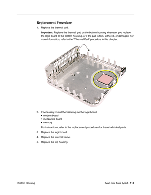 Page 118
Mac mini Take Apart - 115
 Bottom Housing
Replacement Procedure
1. Replace the thermal pad.
Important:  Replace the thermal pad on the bottom housing whenever you replace 
the logic board or the bottom housing, or if the pad is torn, withered, \
or damaged. For 
more information, refer to the “Thermal Pad” procedure in this cha\
pter.
2. If necessary, install the following on the logic board: • modem board
• mezzanine board
• memory
For instructions, refer to the replacement procedures for these...
