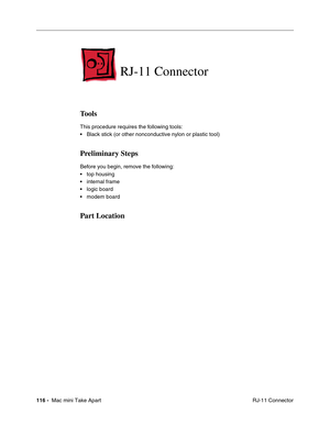 Page 119
116 -  Mac mini Take Apart
 RJ-11 Connector
 
RJ-11 Connector
Tools
This procedure requires the following tools:
• Black stick (or other nonconductive nylon or plastic tool)
Preliminary Steps
Before you begin, remove the following:
• top housing
• internal frame
• logic board
• modem board
Part Location 