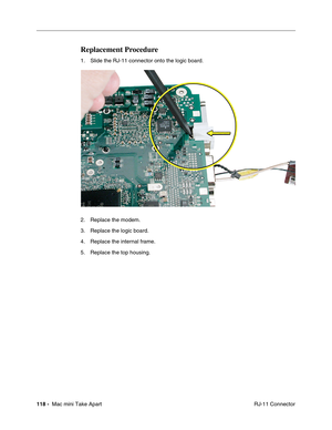 Page 121
118 -  Mac mini Take Apart
 RJ-11 Connector
Replacement Procedure
1. Slide the RJ-11 connector onto the logic board.
2. Replace the modem.
3. Replace the logic board.
4. Replace the internal frame.
5. Replace the top housing. 