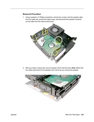 Page 126
Mac mini Take Apart - 123
 Speaker
Removal Procedure
1. Using a jeweler’s #1 Phillips screwdriver, remove four screws, free the speaker cable 
from the cable clip, remove the kapton tape, and disconnect the speaker connector 
(on the right) from the interconnect board. 
2. With your ﬁnger or black stick, pry the speaker off the internal frame.  Note: Watch that 
the rubber grommets for the speakers don’t fall off as you remove the speaker. 
