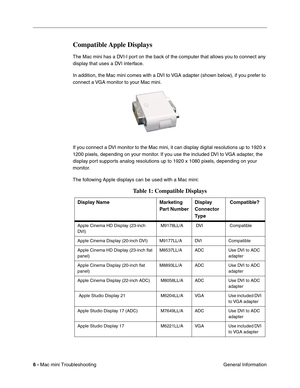 Page 135
6 - Mac mini Troubleshooting
 General Information
Compatible Apple  Displays
The Mac mini has a DVI-I port on the back of the computer that allows you to connect any 
display that uses a DVI interface.
In addition, the Mac mini comes with a DVI to VGA adapter (shown below), if you prefer to 
connect a VGA monitor to your Mac mini.
If you connect a DVI monitor to the Mac mini, it can display digital resolutions up to 1920 x 
1200 pixels, depending on your monitor. If you use the included DVI to VGA...