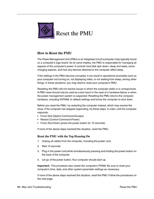 Page 139
10 - Mac mini Troubleshooting
 Reset the PMU
Reset the PMU
How to Reset the PMU
The Power Management Unit (PMU) is an integrated circuit (computer chip) typically found 
on a computers logic board. As its name implies, the PMU is responsible for managing all 
aspects of the computers power. It controls hard disk spin down, sleep and wake, some 
charging aspects, and how any devices attached to the computer affect sleep.
If the settings in the PMU become corrupted, it can result in operational anomalies...