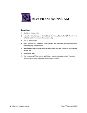 Page 141
12 - Mac mini Troubleshooting
 Reset PRAM and NVRAM
Reset PRAM and NVRAM
Procedure
1. Shut down the computer.
2. Locate the following keys on the keyboard: Command, Option, P, and R. You will need 
to hold these keys down simultaneously in step 4.
3. Turn on the computer.
4. Press and hold the Command-Option-P-R keys. You must press this key combination  before the gray screen appears.
5. Hold the keys down until the computer restarts and you hear the startup sound for the  second time.
6. Release the...