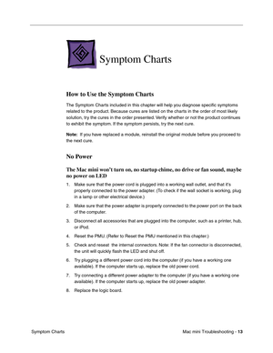 Page 142
Mac mini Troubleshooting - 13
 Symptom Charts
Symptom Charts
How to Use the Symptom Charts
The Symptom Charts included in this chapter will help you diagnose speciﬁc symptoms 
related to the product. Because cures are listed on the charts in the order of most likely 
solution, try the cures in the order presented. Verify whether or not the product continues 
to exhibit the symptom. If the symptom persists, try the next cure. 
Note:   If you have replaced a module, reinstall the original module before...