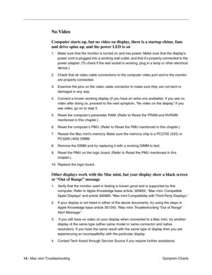 Page 143
14 - Mac mini Troubleshooting
 Symptom Charts
No Video
Computer starts up, but no video on display, there is a startup chime, fans 
and drive spins up, and the power LED is on 
1. Make sure that the monitor is turned on and has power. Make sure that the displays 
power cord is plugged into a working wall outlet, and that its properly connected to the 
power adapter. (To check if the wall socket is working, plug in a lamp or other electrical 
device.)
2. Check that all video cable connections to the...
