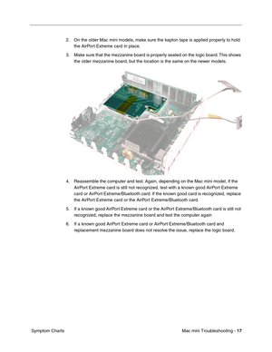 Page 146
Mac mini Troubleshooting - 17
 Symptom Charts 2. On the older Mac mini models, make sure the kapton tape is applied properly to hold 
the AirPort Extreme card in place.
3. Make sure that the mezzanine board is properly seated on the logic board. This shows  the older mezzanine board, but the location is the same on the newer models.
4. Reassemble the computer and test. Again, depending on the Mac mini model, if the  AirPort Extreme card is still not recognized, test with a known good AirPort Extreme...