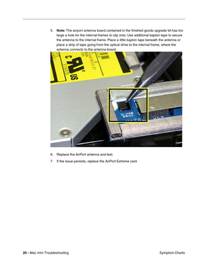 Page 149
20 - Mac mini Troubleshooting
 Symptom Charts
5.
Note:  The airport antenna board contained in the ﬁnished goods upgrade kit has too 
large a hole for the internal frames to clip onto. Use additional kapton tape to secure 
the antenna to the internal frame. Place a little kapton tape beneath the antenna or 
place a strip of tape going from the optical drive to the internal frame, where the 
antenna connects to the antenna board. 
6. Replace the AirPort antenna and test.
7. If the issue persists, replace...