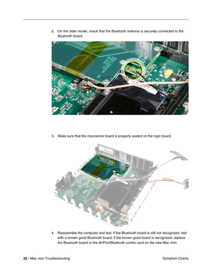 Page 151
22 - Mac mini Troubleshooting
 Symptom Charts
2. On the older model, check that the Bluetooth antenna is securely connected to the 
Bluetooth board.
3. Make sure that the mezzanine board is properly seated on the logic board.
4. Reassemble the computer and test. If the Bluetooth board is still not recognized, test  with a known good Bluetooth board. If the known good board is recognized, replace 
the Bluetooth board or the AirPort/Bluetooth combo card on the new Mac mini. 