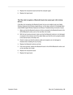 Page 152
Mac mini Troubleshooting - 23
 Symptom Charts 5. Replace the mezzanine board and test the computer again.
6. Replace the logic board. 
The Mac mini recognizes a Bluetooth board, but cannot pair with wireless 
devices.
If the Mac mini recognizes the Bluetooth board, but you are unable to pair your Apple 
Wireless Keyboard and Wireless Apple Mouse, try the steps outlined in Knowledge Base 
article 86496: Apple Wireless Keyboard and Mouse: Troubleshooting Connection Issues.
1. Make sure that the Bluetooth...