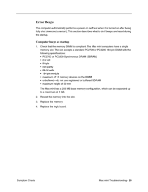 Page 154
Mac mini Troubleshooting - 25
 Symptom Charts
Error Beeps
The computer automatically performs a power-on self test when it is turned on after being 
fully shut down (not a restart). This section describes what to do if beeps are heard during 
the startup.
Computer beeps at startup
1. Check that the memory DIMM is compliant. The Mac mini computers have a single 
memory slot. The slot accepts a standard PC2700 or PC3200 184-pin DIMM with the 
following speciﬁcations:
• PC2700 or PC3200 Synchronous DRAM...