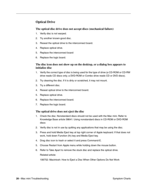 Page 155
26 - Mac mini Troubleshooting
 Symptom Charts
Optical Drive
The optical disc drive does not accept discs (mechanical failure)
1. Verify disc is not warped.
2. Try another known-good disc.
3. Reseat the optical drive to the interconnect board.
4. Replace optical drive.
5. Replace the interconnect board
6. Replace the logic board.
The disc icon does not show up on the desktop, or a dialog box appears to 
initialize disc
1. Verify the correct type of disc is being used for the type of drive (a CD-ROM or...